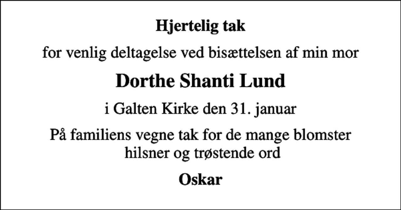 <p>Hjertelig tak<br />for venlig deltagelse ved bisættelsen af min mor<br />Dorthe Shanti Lund<br />i Galten Kirke den 31. januar<br />På familiens vegne tak for de mange blomster hilsner og trøstende ord<br />Oskar</p>