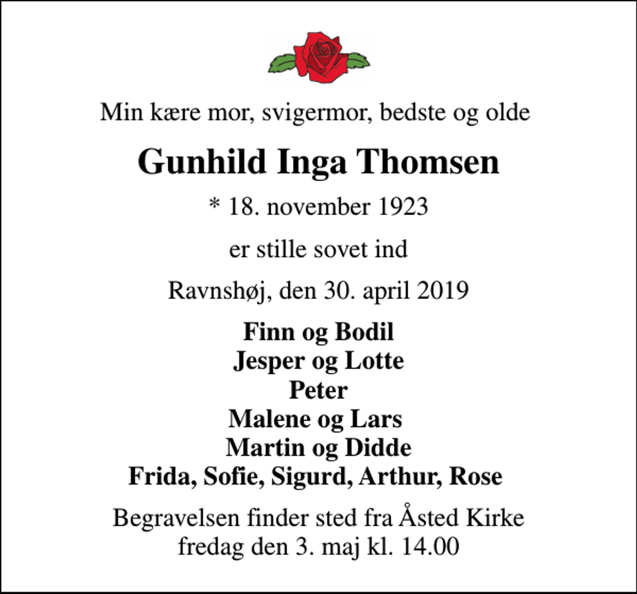 <p>Min kære mor, svigermor, bedste og olde<br />Gunhild Inga Thomsen<br />* 18. november 1923<br />er stille sovet ind<br />Ravnshøj, den 30. april 2019<br />Finn og Bodil Jesper og Lotte Peter Malene og Lars Martin og Didde Frida, Sofie, Sigurd, Arthur, Rose<br />Begravelsen finder sted fra Åsted Kirke fredag den 3. maj kl. 14.00</p>