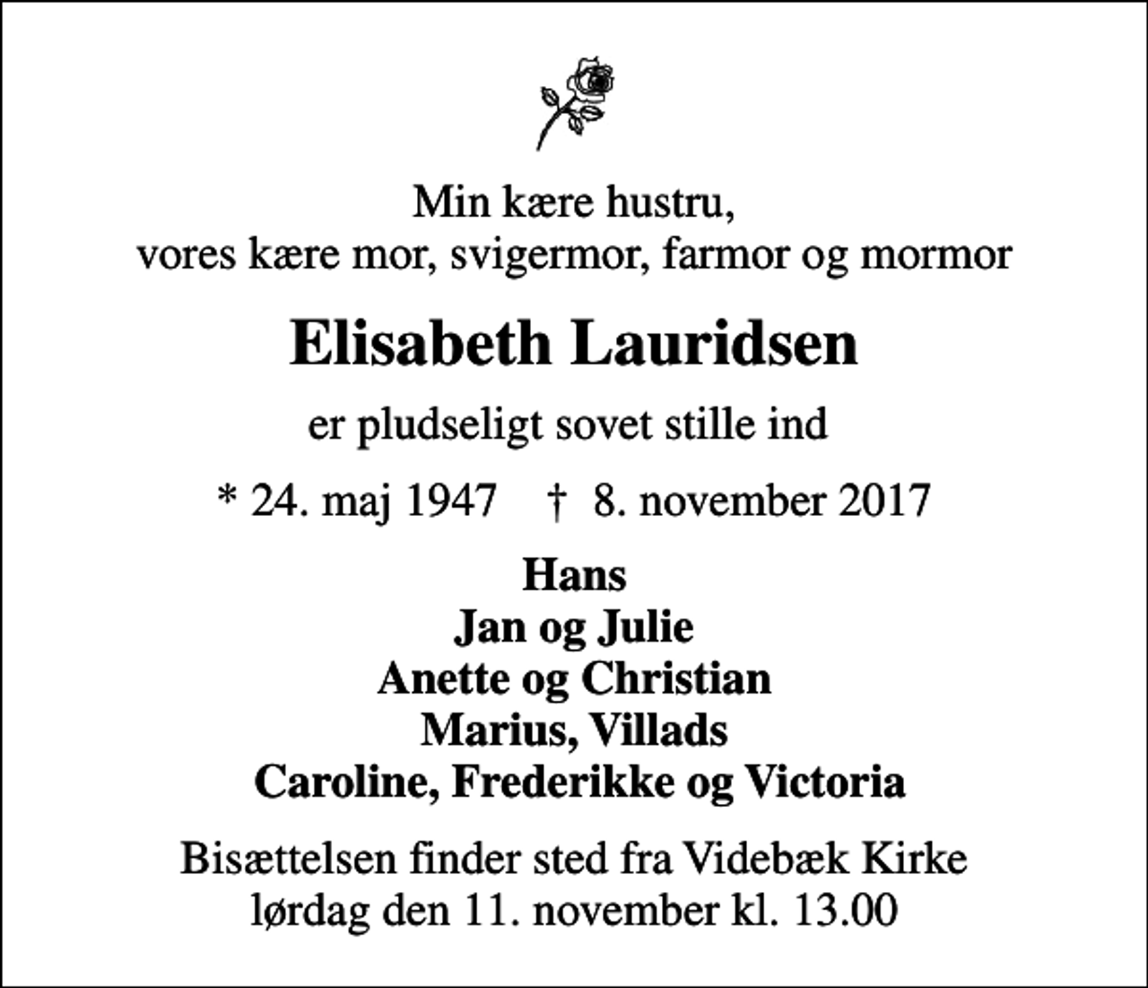 <p>Min kære hustru, vores kære mor, svigermor, farmor og mormor<br />Elisabeth Lauridsen<br />er pludseligt sovet stille ind<br />* 24. maj 1947 ✝ 8. november 2017<br />Hans Jan og Julie Anette og Christian Marius, Villads Caroline, Frederikke og Victoria<br />Bisættelsen finder sted fra Videbæk Kirke lørdag den 11. november kl. 13.00</p>