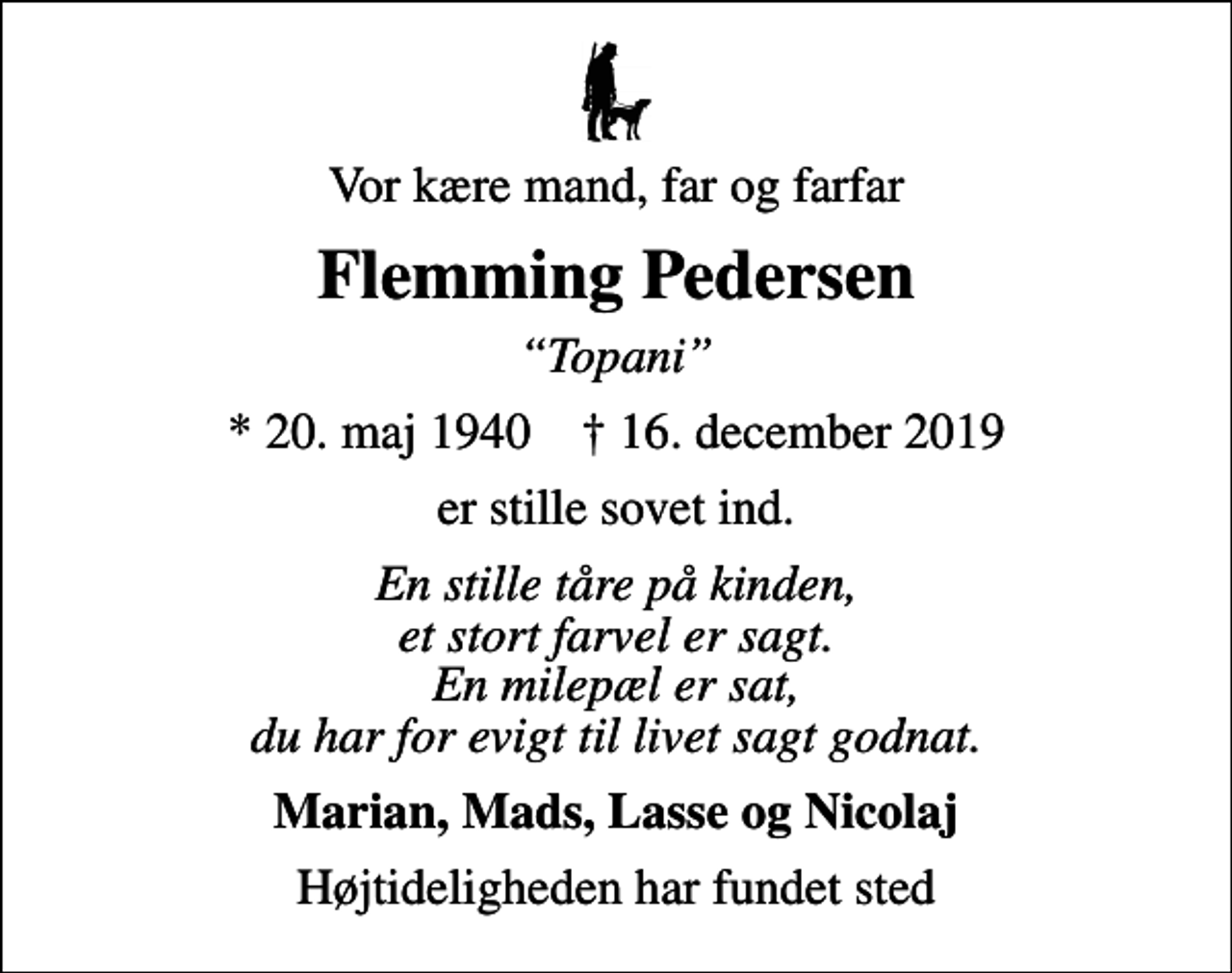 <p>Vor kære mand, far og farfar<br />Flemming Pedersen<br />Topani<br />* 20. maj 1940 ✝ 16. december 2019<br />er stille sovet ind.<br />En stille tåre på kinden, et stort farvel er sagt. En milepæl er sat, du har for evigt til livet sagt godnat.<br />Marian, Mads, Lasse og Nicolaj<br />Højtideligheden har fundet sted</p>