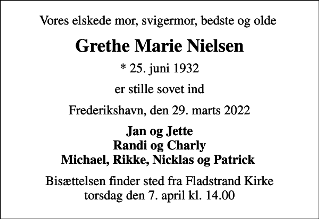 <p>Vores elskede mor, svigermor, bedste og olde<br />Grethe Marie Nielsen<br />* 25. juni 1932<br />er stille sovet ind<br />Frederikshavn, den 29. marts 2022<br />Jan og Jette Randi og Charly Michael, Rikke, Nicklas og Patrick<br />Bisættelsen finder sted fra Fladstrand Kirke torsdag den 7. april kl. 14.00</p>