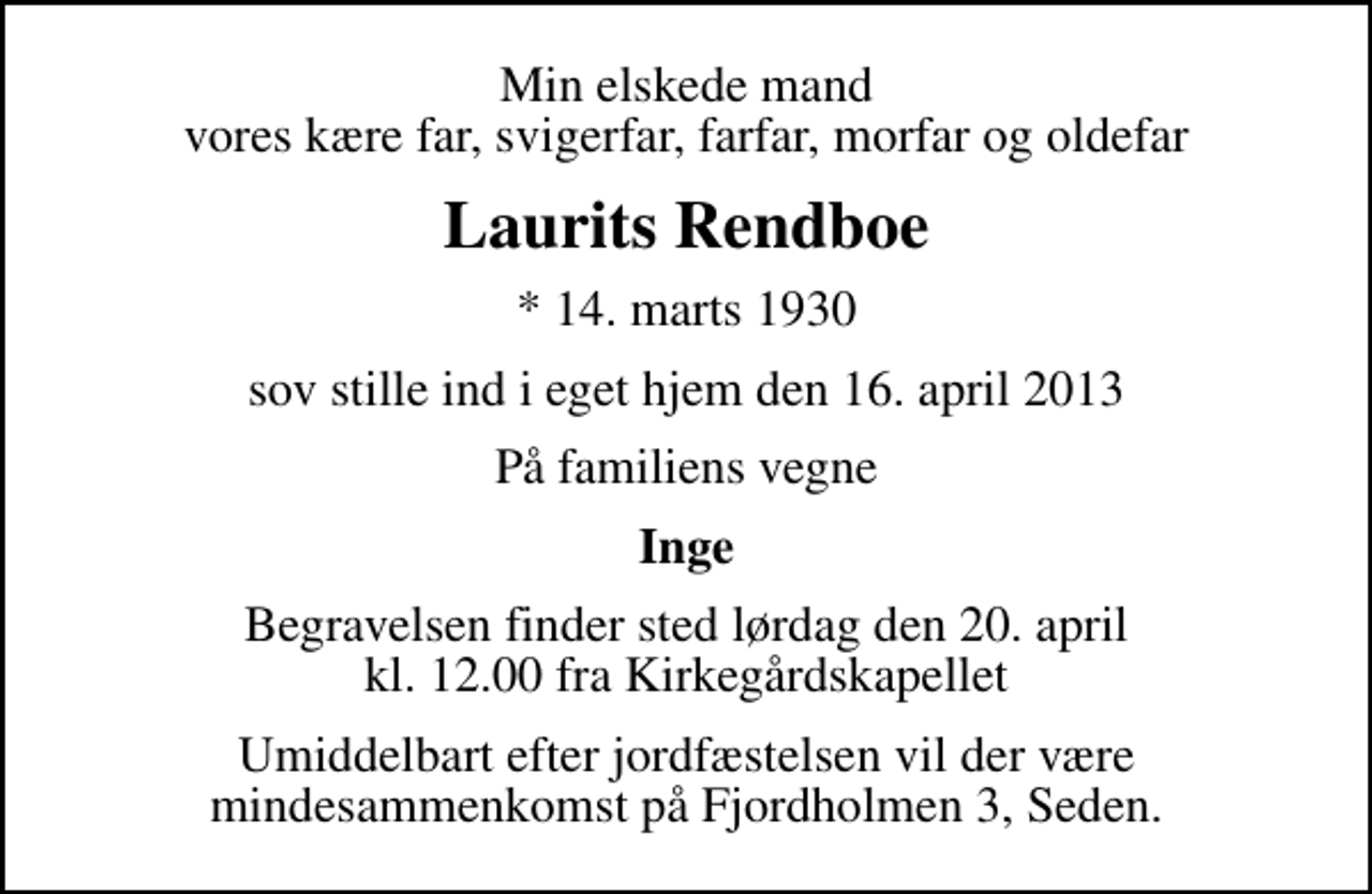 <p>Min elskede mand vores kære far, svigerfar, farfar, morfar og oldefar<br />Laurits Rendboe<br />* 14. marts 1930<br />sov stille ind i eget hjem den 16. april 2013<br />På familiens vegne<br />Inge<br />Begravelsen finder sted lørdag den 20. april kl. 12.00 fra Kirkegårdskapellet<br />Umiddelbart efter jordfæstelsen vil der være mindesammenkomst på Fjordholmen 3, Seden.</p>