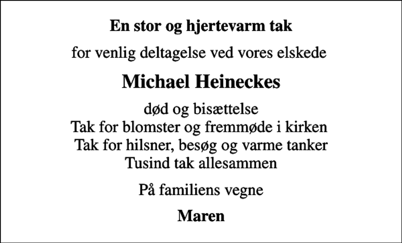 <p>En stor og hjertevarm tak<br />for venlig deltagelse ved vores elskede<br />Michael Heineckes<br />død og bisættelse Tak for blomster og fremmøde i kirken Tak for hilsner, besøg og varme tanker Tusind tak allesammen<br />På familiens vegne<br />Maren</p>