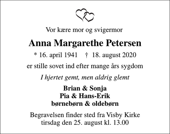 <p>Vor kære mor og svigermor<br />Anna Margarethe Petersen<br />* 16. april 1941 ✝ 18. august 2020<br />er stille sovet ind efter mange års sygdom<br />I hjertet gemt, men aldrig glemt<br />Brian &amp; Sonja Pia &amp; Hans-Erik børnebørn &amp; oldebørn<br />Begravelsen finder sted fra Visby Kirke tirsdag den 25. august kl. 13.00</p>