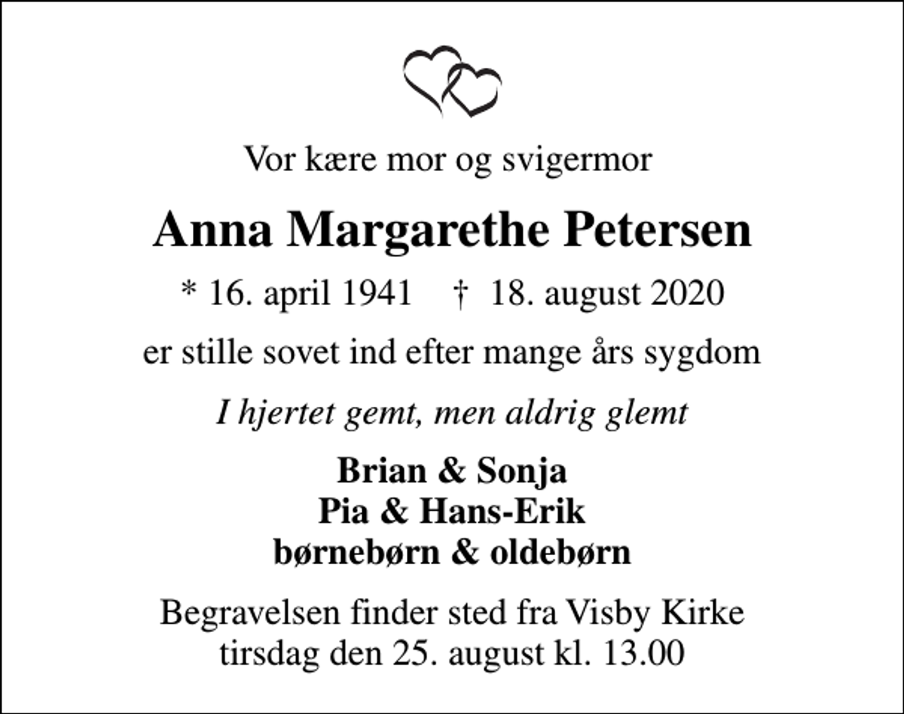 <p>Vor kære mor og svigermor<br />Anna Margarethe Petersen<br />* 16. april 1941 ✝ 18. august 2020<br />er stille sovet ind efter mange års sygdom<br />I hjertet gemt, men aldrig glemt<br />Brian &amp; Sonja Pia &amp; Hans-Erik børnebørn &amp; oldebørn<br />Begravelsen finder sted fra Visby Kirke tirsdag den 25. august kl. 13.00</p>