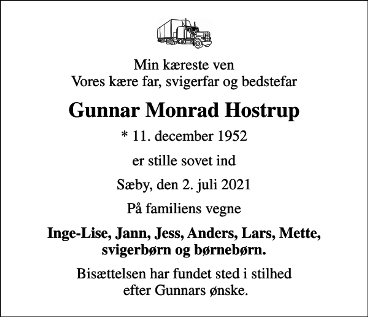 <p>Min kæreste ven Vores kære far, svigerfar og bedstefar<br />Gunnar Monrad Hostrup<br />* 11. december 1952<br />er stille sovet ind<br />Sæby, den 2. juli 2021<br />På familiens vegne<br />Inge-Lise, Jann, Jess, Anders, Lars, Mette, svigerbørn og børnebørn.<br />Bisættelsen har fundet sted i stilhed efter Gunnars ønske.</p>