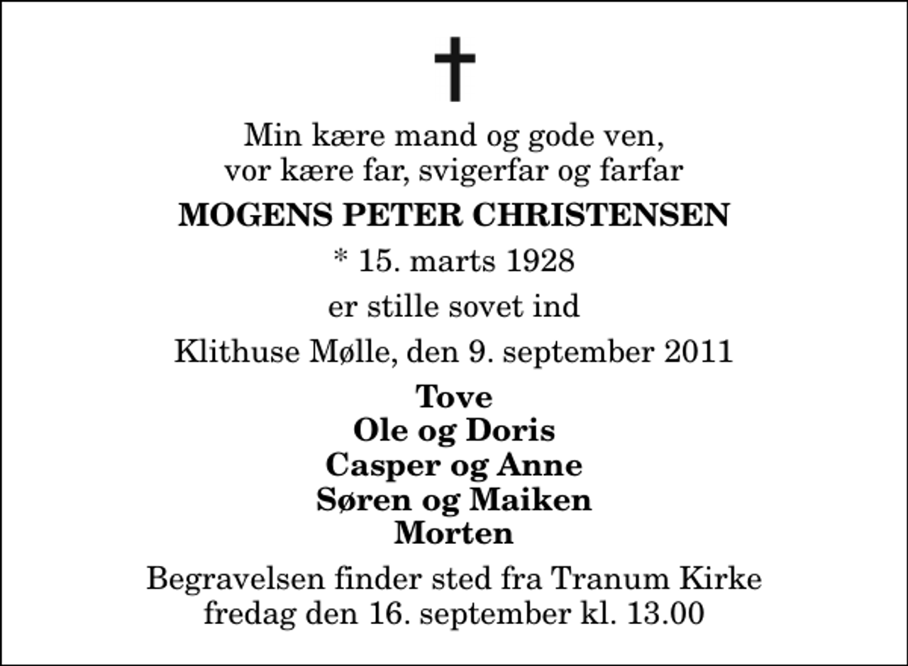 <p>Min kære mand og gode ven, vor kære far, svigerfar og farfar<br />Mogens Peter Christensen<br />* 15. marts 1928<br />er stille sovet ind<br />Klithuse Mølle, den 9. september 2011<br />Tove Ole og Doris Casper og Anne Søren og Maiken Morten<br />Begravelsen finder sted fra Tranum Kirke fredag den 16. september kl. 13.00</p>