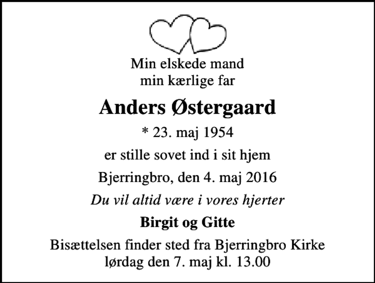 <p>Min elskede mand min kærlige far<br />Anders Østergaard<br />* 23. maj 1954<br />er stille sovet ind i sit hjem<br />Bjerringbro, den 4. maj 2016<br />Du vil altid være i vores hjerter<br />Birgit og Gitte<br />Bisættelsen finder sted fra Bjerringbro Kirke lørdag den 7. maj kl. 13.00</p>