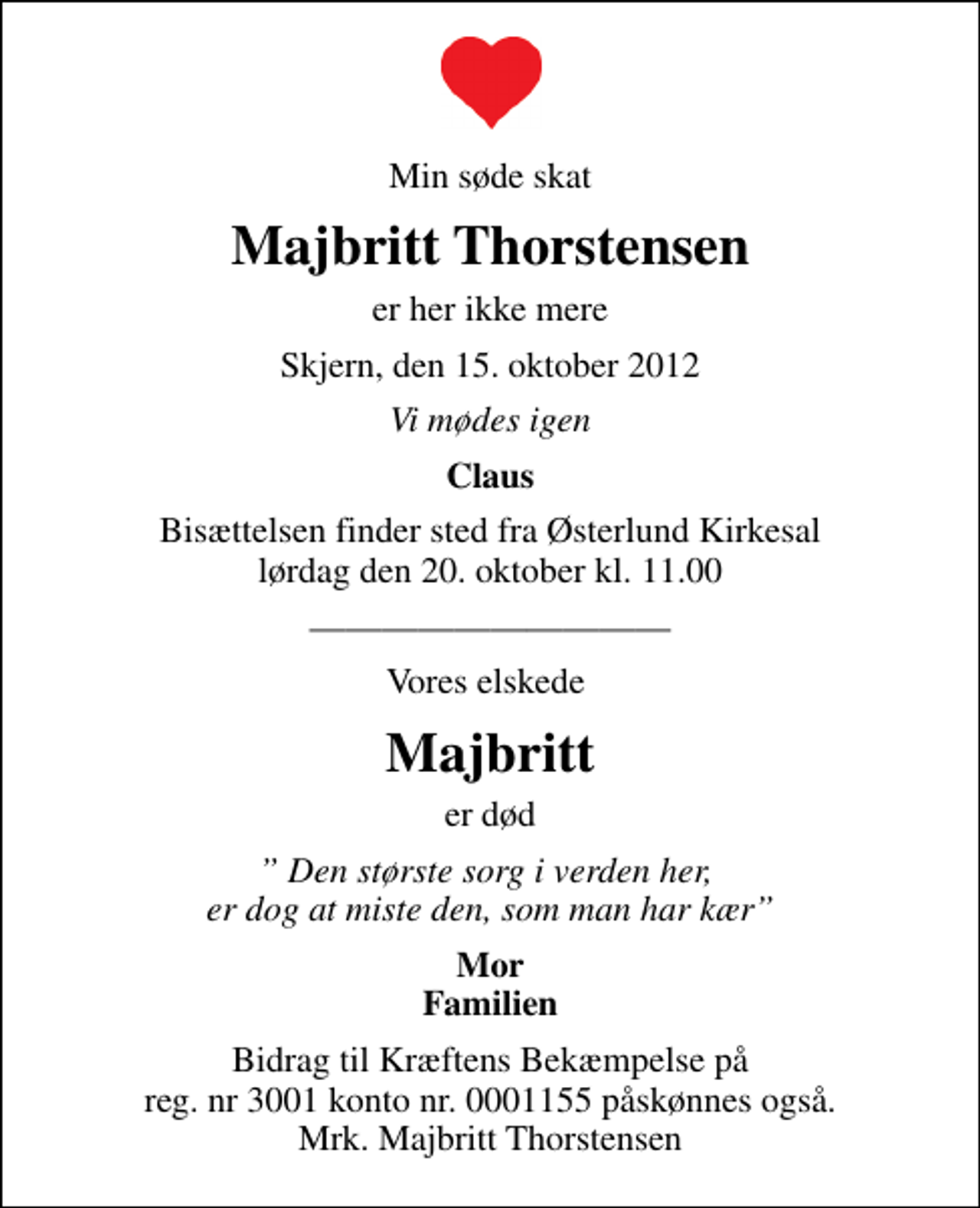 <p>Min søde skat<br />Majbritt Thorstensen<br />er her ikke mere<br />Skjern, den 15. oktober 2012<br />Vi mødes igen<br />Claus<br />Bisættelsen finder sted fra Østerlund Kirkesal lørdag den 20. oktober kl. 11.00<br />I stedet for evt. blomster kan man betænke<br />Kræftens Bekæmpelse reg.4183konto0001155mrk. Majbritt<br />Thorstensen<br />Vores elskede<br />Majbritt<br />er død<br />Den største sorg i verden her, er dog at miste den, som man har kær<br />Mor Familien<br />Bidrag til Kræftens Bekæmpelse på reg. nr 3001 konto nr. 0001155 påskønnes også. Mrk. Majbritt Thorstensen</p>