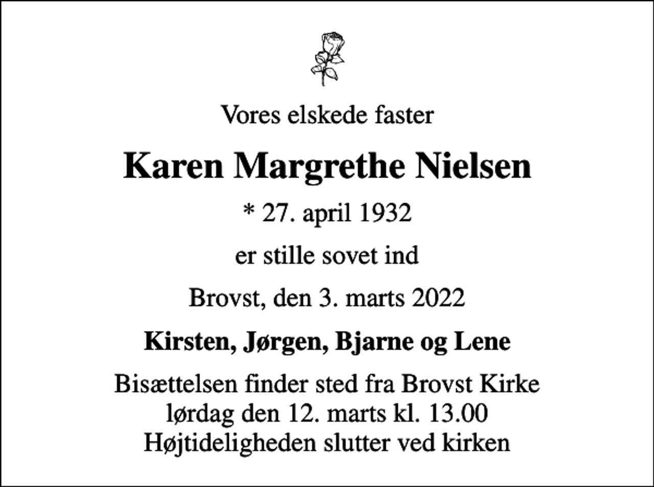 <p>Vores elskede faster<br />Karen Margrethe Nielsen<br />* 27. april 1932<br />er stille sovet ind<br />Brovst, den 3. marts 2022<br />Kirsten, Jørgen, Bjarne og Lene<br />Bisættelsen finder sted fra Brovst Kirke lørdag den 12. marts kl. 13.00 Højtideligheden slutter ved kirken</p>