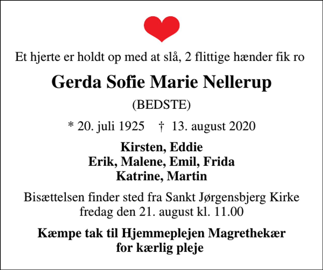 <p>Et hjerte er holdt op med at slå, 2 flittige hænder fik ro<br />Gerda Sofie Marie Nellerup<br />(BEDSTE)<br />* 20. juli 1925 ✝ 13. august 2020<br />Kirsten, Eddie Erik, Malene, Emil, Frida Katrine, Martin<br />Bisættelsen finder sted fra Sankt Jørgensbjerg Kirke fredag den 21. august kl. 11.00<br />Kæmpe tak til Hjemmeplejen Magrethekær for kærlig pleje</p>