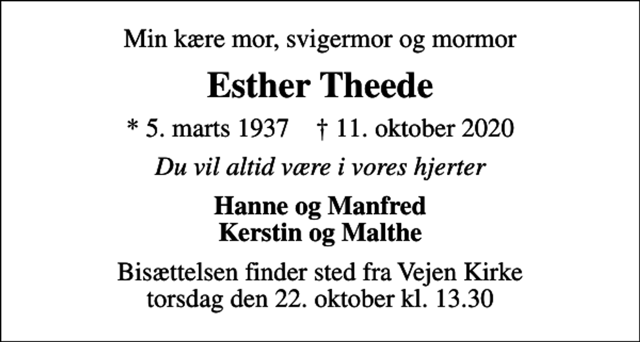 <p>Min kære mor, svigermor og mormor<br />Esther Theede<br />* 5. marts 1937 ✝ 11. oktober 2020<br />Du vil altid være i vores hjerter<br />Hanne og Manfred Kerstin og Malthe<br />Bisættelsen finder sted fra Vejen Kirke torsdag den 22. oktober kl. 13.30</p>