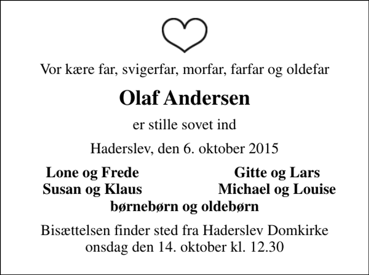 <p>Vor kære far, svigerfar, morfar, farfar og oldefar<br />Olaf Andersen<br />er stille sovet ind<br />Haderslev, den 6. oktober 2015<br />Lone og Frede<br />Gitte og Lars<br />Susan og Klaus<br />Michael og Louise<br />Bisættelsen finder sted fra Haderslev Domkirke onsdag den 14. oktober kl. 12.30</p>