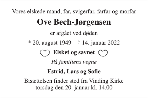 <p>Vores elskede mand, far, svigerfar, farfar og morfar<br />Ove Bech-Jørgensen<br />er afgået ved døden<br />*​ 20. august 1949​ †​ 14. januar 2022<br />Elsket og savnet<br />På familiens vegne<br />Estrid, Lars og Sofie<br />Bisættelsen​ finder sted fra Vinding Kirke​ torsdag den 20. januar​ kl. 14.00</p>