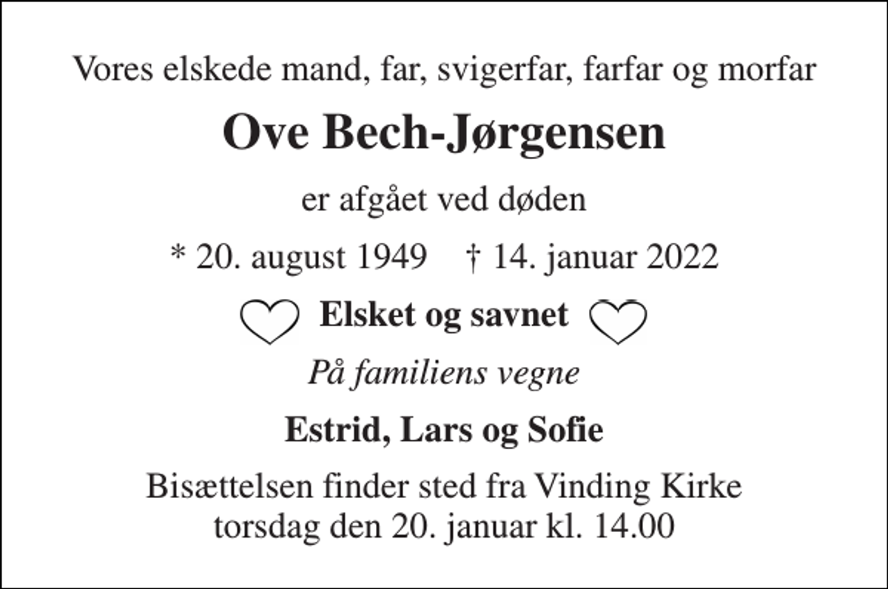 <p>Vores elskede mand, far, svigerfar, farfar og morfar<br />Ove Bech-Jørgensen<br />er afgået ved døden<br />*​ 20. august 1949​ †​ 14. januar 2022<br />Elsket og savnet<br />På familiens vegne<br />Estrid, Lars og Sofie<br />Bisættelsen​ finder sted fra Vinding Kirke​ torsdag den 20. januar​ kl. 14.00</p>