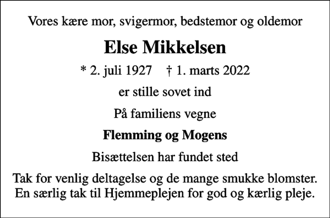 <p>Vores kære mor, svigermor, bedstemor og oldemor<br />Else Mikkelsen<br />* 2. juli 1927 ✝ 1. marts 2022<br />er stille sovet ind<br />På familiens vegne<br />Flemming og Mogens<br />Bisættelsen har fundet sted<br />Tak for venlig deltagelse og de mange smukke blomster. En særlig tak til Hjemmeplejen for god og kærlig pleje.</p>
