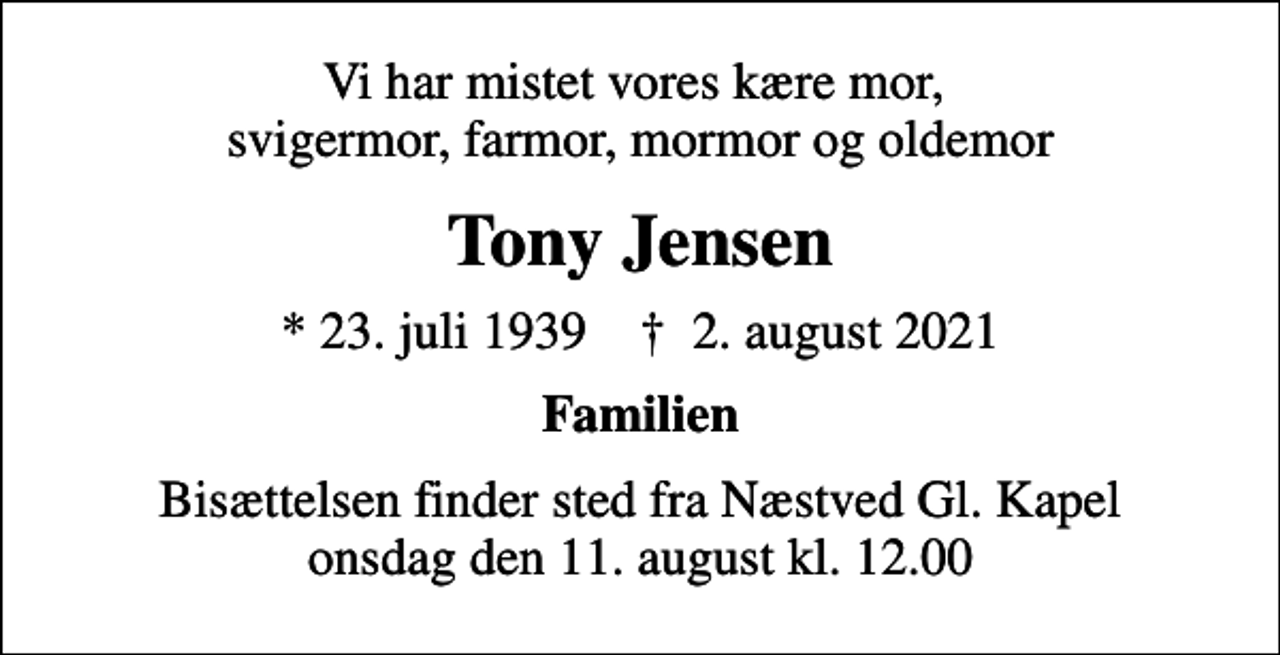 <p>Vi har mistet vores kære mor, svigermor, farmor, mormor og oldemor<br />Tony Jensen<br />* 23. juli 1939 ✝ 2. august 2021<br />Familien<br />Bisættelsen finder sted fra Næstved Gl. Kapel onsdag den 11. august kl. 12.00</p>