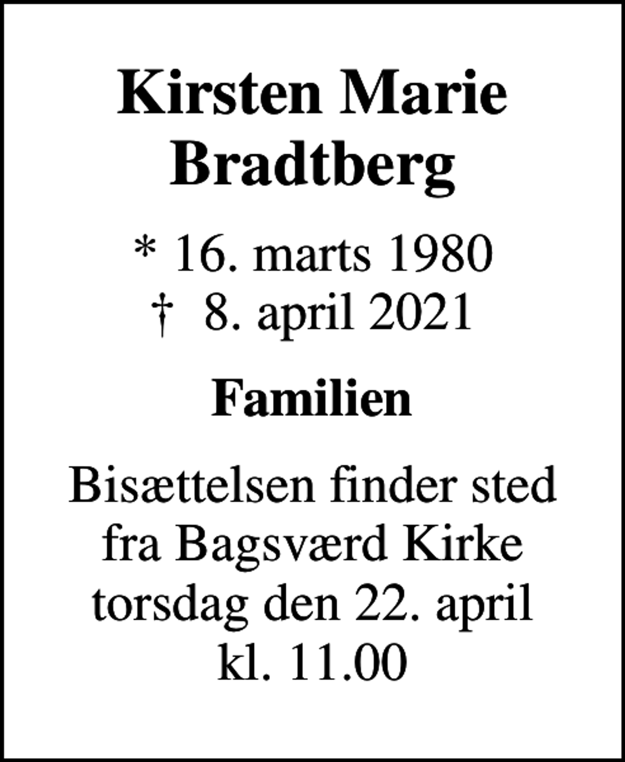 <p>Kirsten Marie Bradtberg<br />* 16. marts 1980<br />✝ 8. april 2021<br />Familien<br />Bisættelsen finder sted fra Bagsværd Kirke torsdag den 22. april kl. 11.00</p>