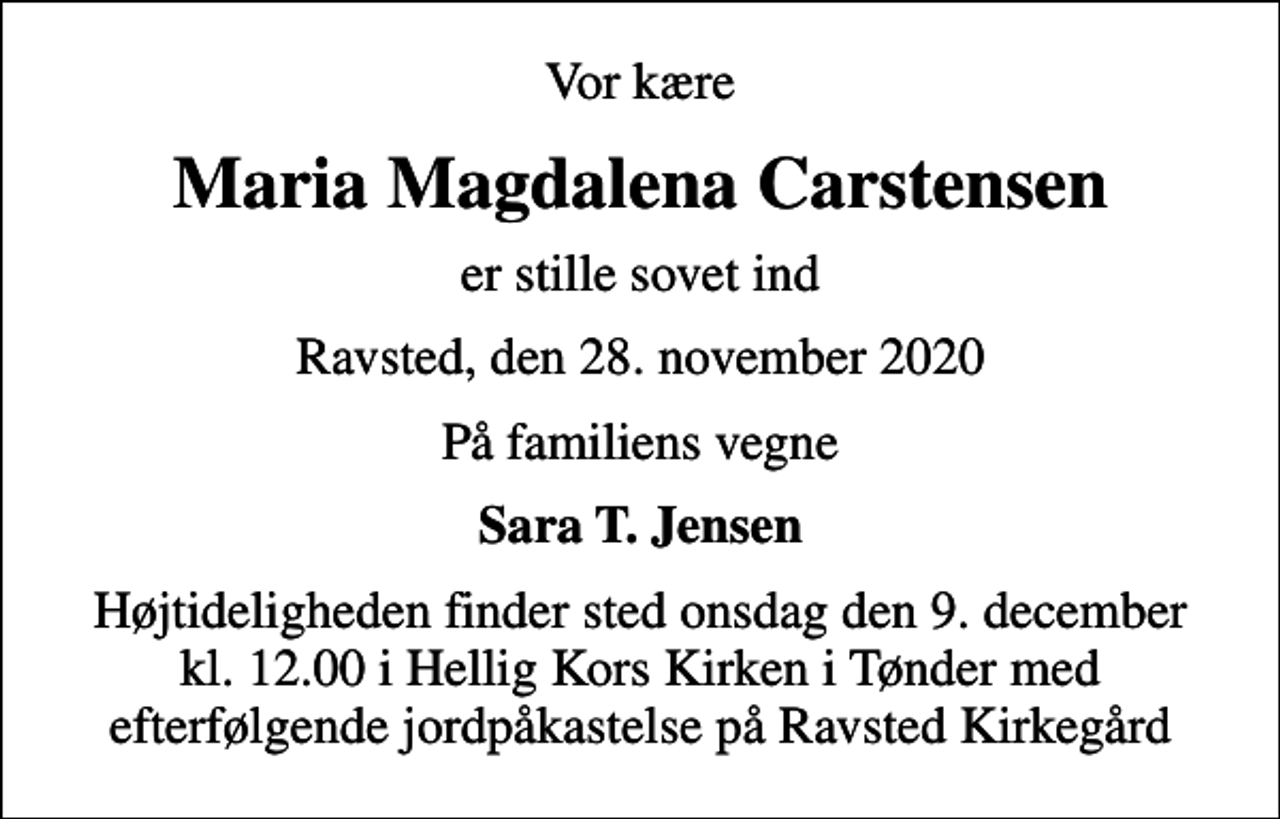 <p>Vor kære<br />Maria Magdalena Carstensen<br />er stille sovet ind<br />Ravsted, den 28. november 2020<br />På familiens vegne<br />Sara T. Jensen<br />Højtideligheden finder sted onsdag den 9. december kl. 12.00 i Hellig Kors Kirken i Tønder med efterfølgende jordpåkastelse på Ravsted Kirkegård</p>