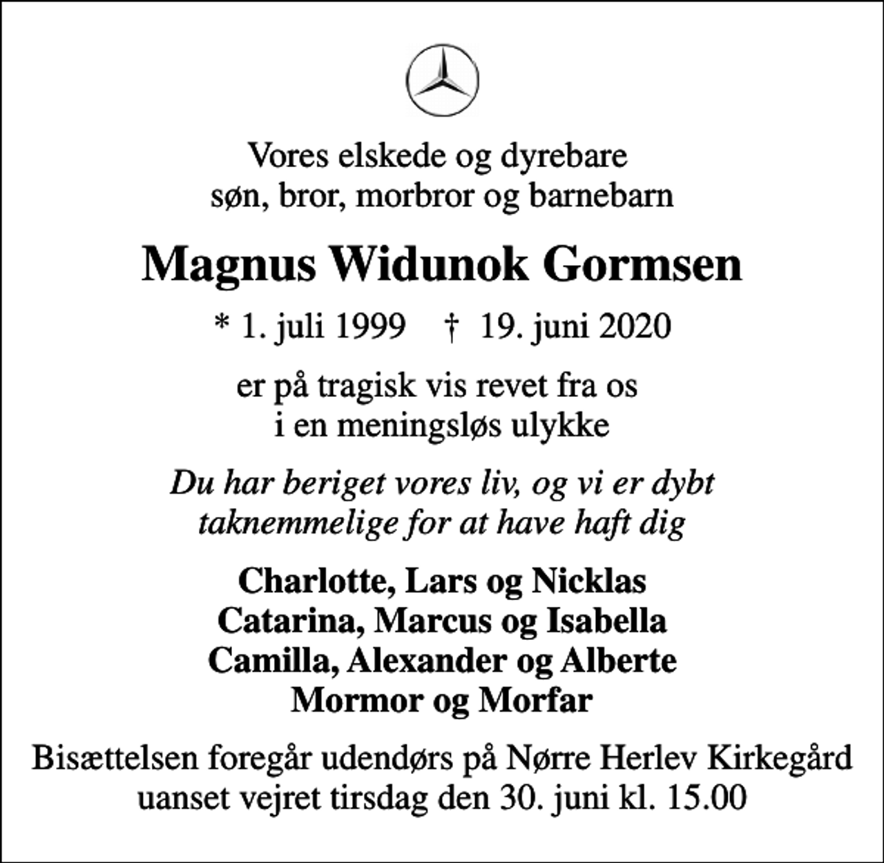 <p>Vores elskede og dyrebare søn, bror, morbror og barnebarn<br />Magnus Widunok Gormsen<br />* 1. juli 1999 ✝ 19. juni 2020<br />er på tragisk vis revet fra os i en meningsløs ulykke<br />Du har beriget vores liv, og vi er dybt taknemmelige for at have haft dig<br />Charlotte, Lars og Nicklas Catarina, Marcus og Isabella Camilla, Alexander og Alberte Mormor og Morfar<br />Bisættelsen foregår udendørs på Nørre Herlev Kirkegård uanset vejret tirsdag den 30. juni kl. 15.00</p>
