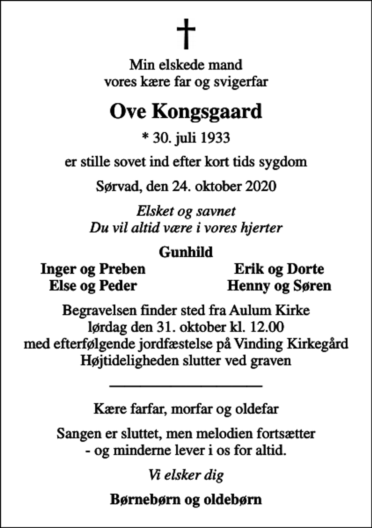 <p>Min elskede mand vores kære far og svigerfar<br />Ove Kongsgaard<br />* 30. juli 1933<br />er stille sovet ind efter kort tids sygdom<br />Sørvad, den 24. oktober 2020<br />Elsket og savnet Du vil altid være i vores hjerter<br />Gunhild<br />Inger og Preben<br />Erik og Dorte<br />Else og Peder<br />Henny og Søren<br />Begravelsen finder sted fra Aulum Kirke lørdag den 31. oktober kl. 12.00 med efterfølgende jordfæstelse på Vinding Kirkegård Højtideligheden slutter ved graven<br />Kære farfar, morfar og oldefar<br />Sangen er sluttet, men melodien fortsætter - og minderne lever i os for altid.<br />Vi elsker dig<br />Børnebørn og oldebørn</p>