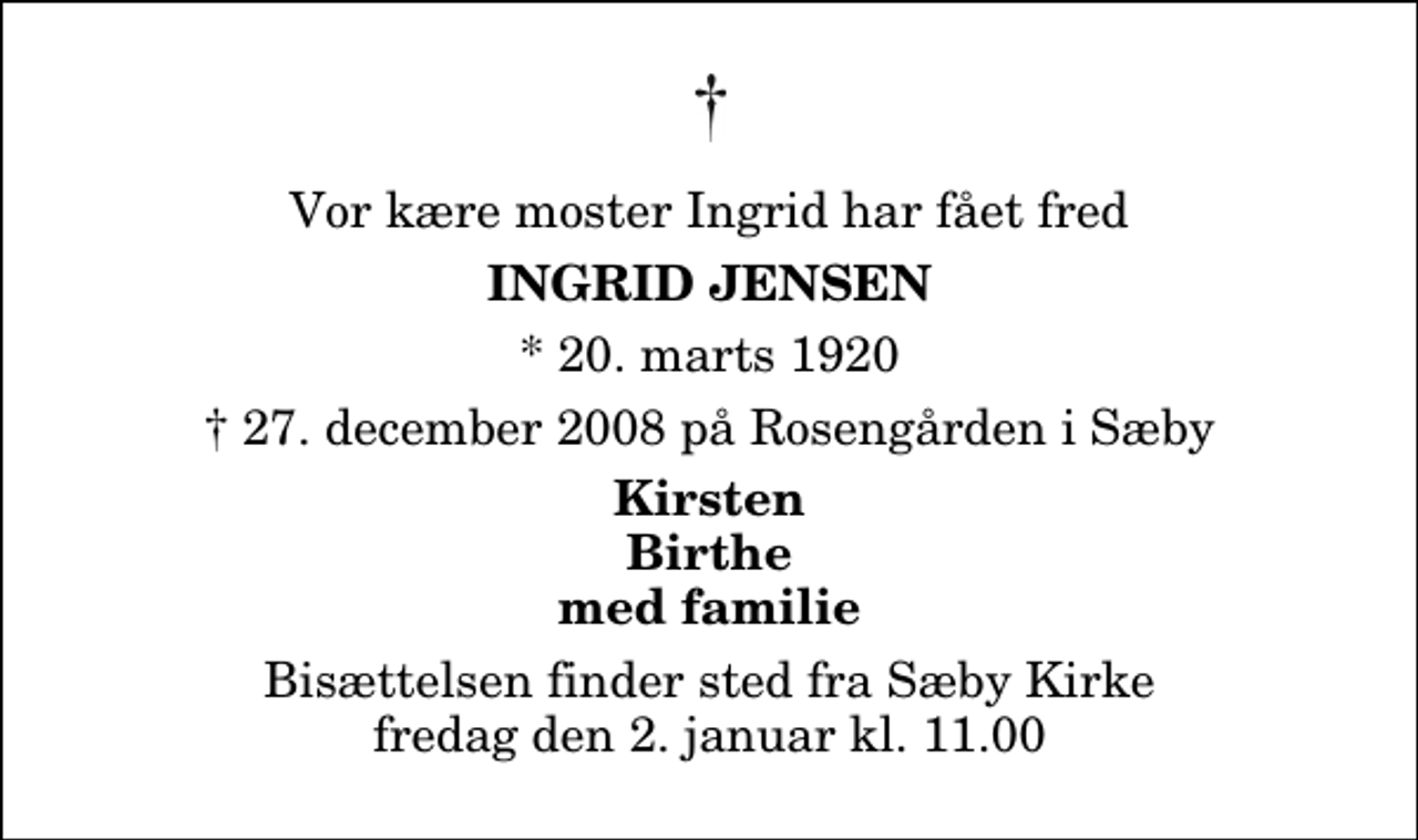 <p>Vor kære moster Ingrid har fået fred<br />Ingrid Jensen<br />* 20. marts 1920<br />✝ 27. december 2008 på Rosengården i Sæby<br />Kirsten Birthe med familie<br />Bisættelsen finder sted fra Sæby Kirke fredag den 2. januar kl. 11.00</p>