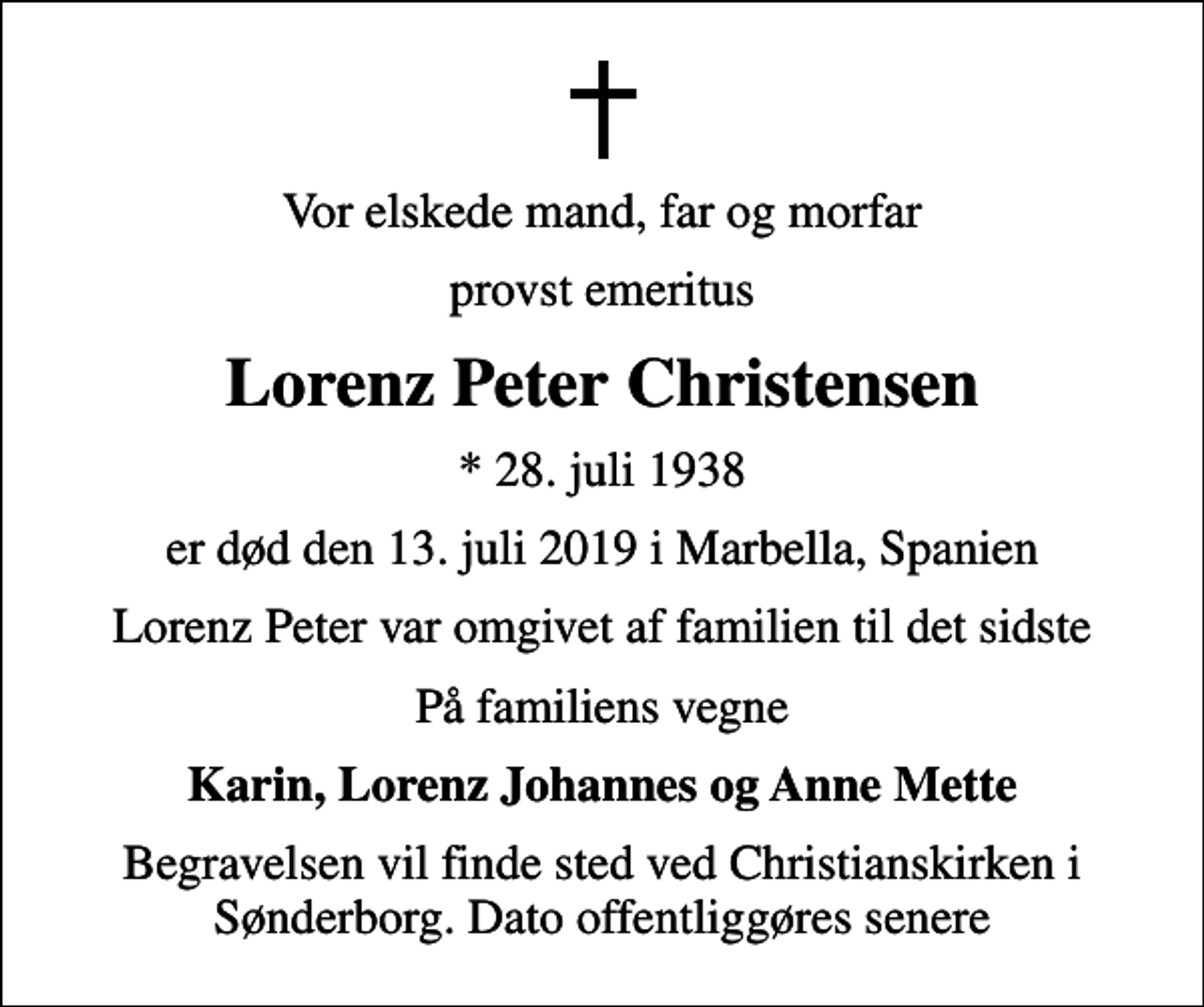 <p>Vor elskede mand, far og morfar<br />provst emeritus<br />Lorenz Peter Christensen<br />* 28. juli 1938<br />er død den 13. juli 2019 i Marbella, Spanien<br />Lorenz Peter var omgivet af familien til det sidste<br />På familiens vegne<br />Karin, Lorenz Johannes og Anne Mette<br />Begravelsen vil finde sted ved Christianskirken i Sønderborg. Dato offentliggøres senere</p>