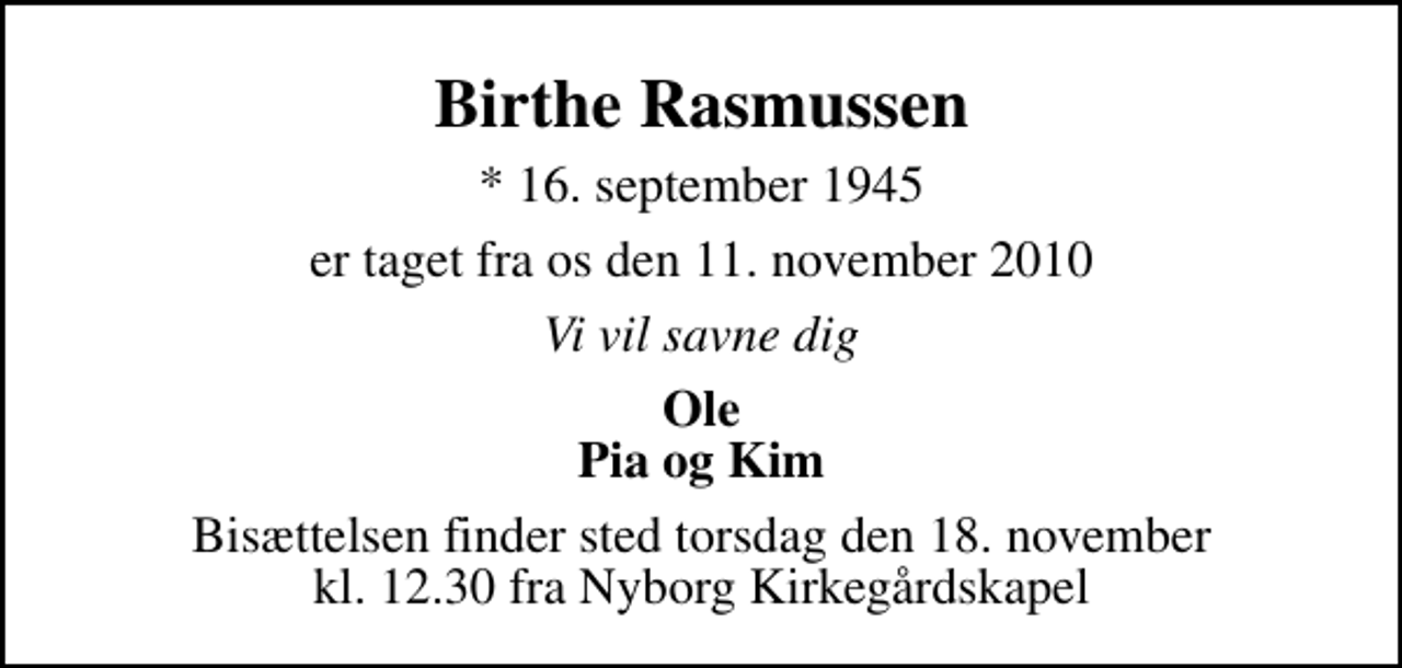 <p>Birthe Rasmussen<br />* 16. september 1945<br />er taget fra os den 11. november 2010<br />Vi vil savne dig<br />Ole Pia og Kim<br />Bisættelsen finder sted torsdag den 18. november kl. 12.30 fra Nyborg Kirkegårdskapel</p>
