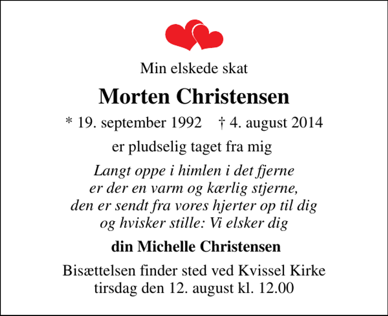 <p>Min elskede skat<br />Morten Christensen<br />* 19. september 1992 ✝ 4. august 2014<br />er pludselig taget fra mig<br />Langt oppe i himlen i det fjerne er der en varm og kærlig stjerne, den er sendt fra vores hjerter op til dig og hvisker stille: Vi elsker dig<br />din Michelle Christensen<br />Bisættelsen finder sted ved Kvissel Kirke tirsdag den 12. august kl. 12.00</p>