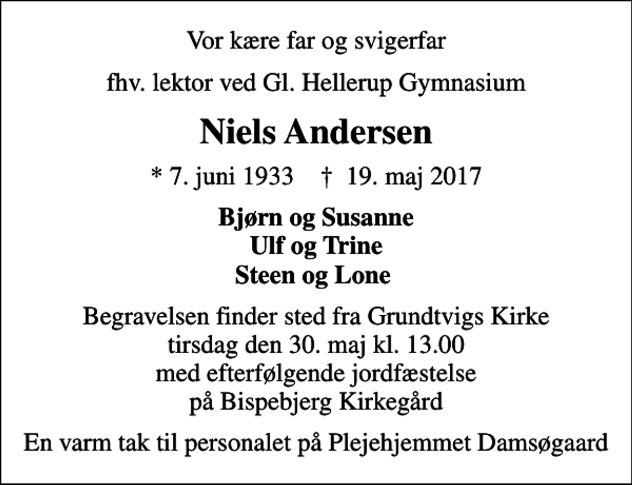 <p>Vor kære far og svigerfar<br />fhv. lektor ved Gl. Hellerup Gymnasium<br />Niels Andersen<br />* 7. juni 1933 ✝ 19. maj 2017<br />Bjørn og Susanne Ulf og Trine Steen og Lone<br />Begravelsen finder sted fra Grundtvigs Kirke tirsdag den 30. maj kl. 13.00 med efterfølgende jordfæstelse på Bispebjerg Kirkegård<br />En varm tak til personalet på Plejehjemmet Damsøgaard</p>