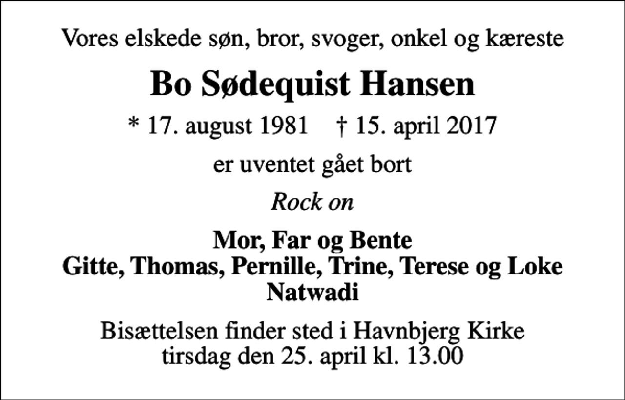 <p>Vores elskede søn, bror, svoger, onkel og kæreste<br />Bo Sødequist Hansen<br />* 17. august 1981 ✝ 15. april 2017<br />er uventet gået bort<br />Rock on<br />Mor, Far og Bente Gitte, Thomas, Pernille, Trine, Terese og Loke Natwadi<br />Bisættelsen finder sted i Havnbjerg Kirke tirsdag den 25. april kl. 13.00</p>