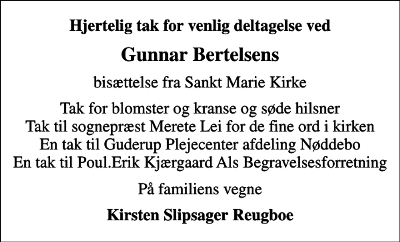 <p>Hjertelig tak for venlig deltagelse ved<br />Gunnar Bertelsens<br />bisættelse fra Sankt Marie Kirke<br />Tak for blomster og kranse og søde hilsner Tak til sognepræst Merete Lei for de fine ord i kirken En tak til Guderup Plejecenter afdeling Nøddebo En tak til Poul.Erik Kjærgaard Als Begravelsesforretning<br />På familiens vegne<br />Kirsten Slipsager Reugboe</p>