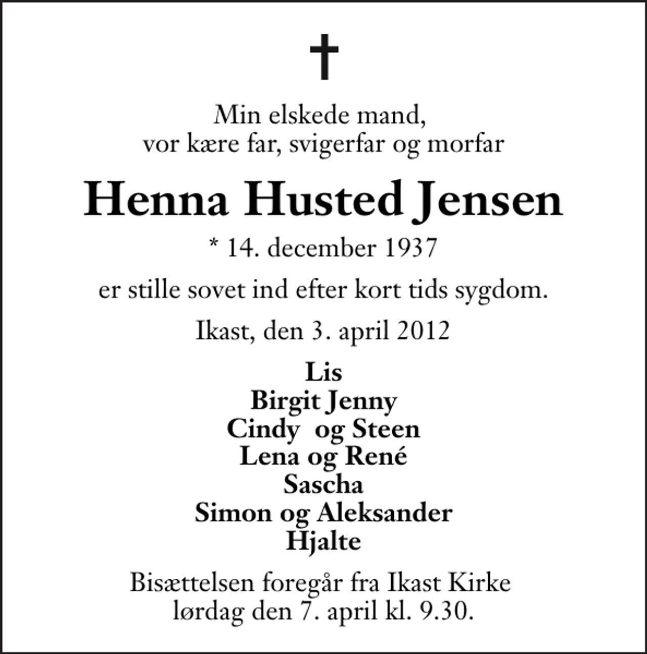 <p>Min elskede mand, vor kære far, svigerfar og morfar<br />Henna Husted Jensen<br />* 14. december 1937<br />er stille sovet ind efter kort tids sygdom.<br />Ikast, den 3. april 2012<br />Lis Birgit Jenny Cindy og Steen Lena og René Sascha Simon og Aleksander Hjalte<br />Bisættelsen foregår fra Ikast Kirke lørdag den 7. april kl. 9.30.</p>