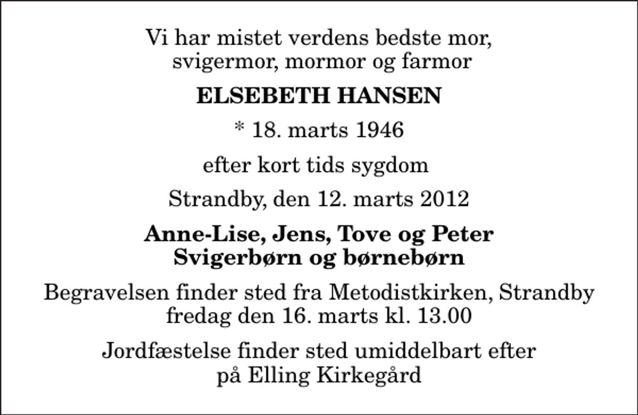 <p>Vi har mistet verdens bedste mor, svigermor, mormor og farmor<br />Elsebeth Hansen<br />* 18. marts 1946<br />efter kort tids sygdom<br />Strandby, den 12. marts 2012<br />Anne-Lise, Jens, Tove og Peter Svigerbørn og børnebørn<br />Begravelsen finder sted fra Metodistkirken, Strandby fredag den 16. marts kl. 13.00 Jordfæstelse finder sted umiddelbart efter på Elling Kirkegård</p>