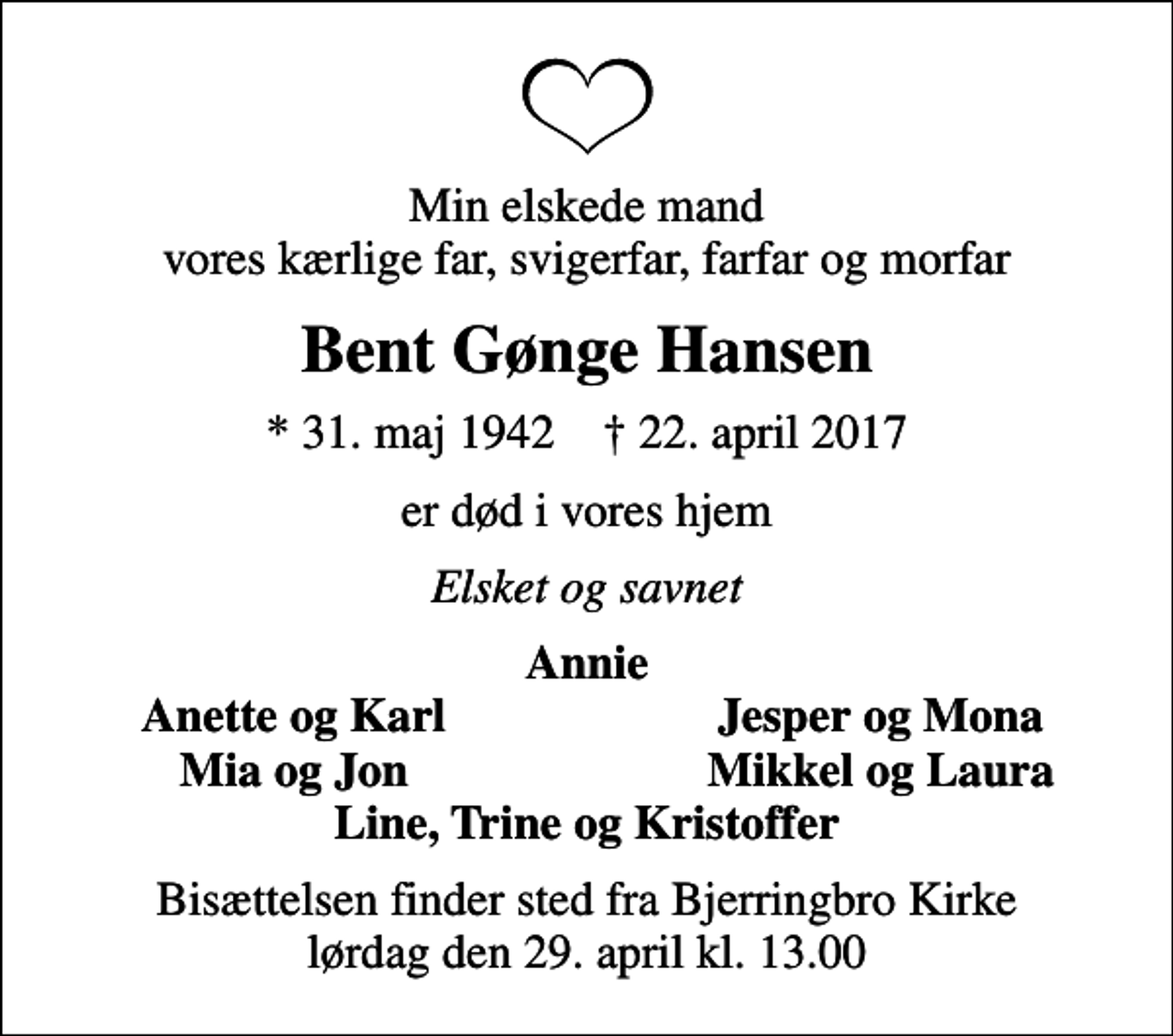 <p>Min elskede mand vores kærlige far, svigerfar, farfar og morfar<br />Bent Gønge Hansen<br />* 31. maj 1942 ✝ 22. april 2017<br />er død i vores hjem<br />Elsket og savnet<br />Annie<br />Anette og Karl<br />Jesper og Mona<br />Mia og Jon<br />Mikkel og Laura<br />Bisættelsen finder sted fra Bjerringbro Kirke lørdag den 29. april kl. 13.00</p>