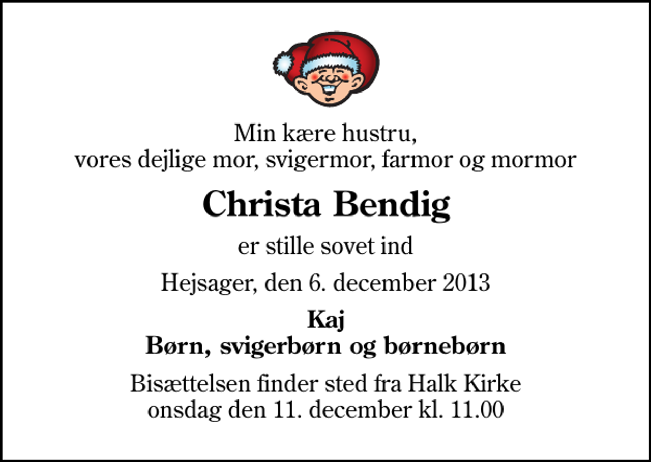 <p>Min kære hustru, vores dejlige mor, svigermor, farmor og mormor<br />Christa Bendig<br />er stille sovet ind<br />Hejsager, den 6. december 2013<br />Kaj Børn, svigerbørn og børnebørn<br />Bisættelsen finder sted fra Halk Kirke onsdag den 11. december kl. 11.00</p>