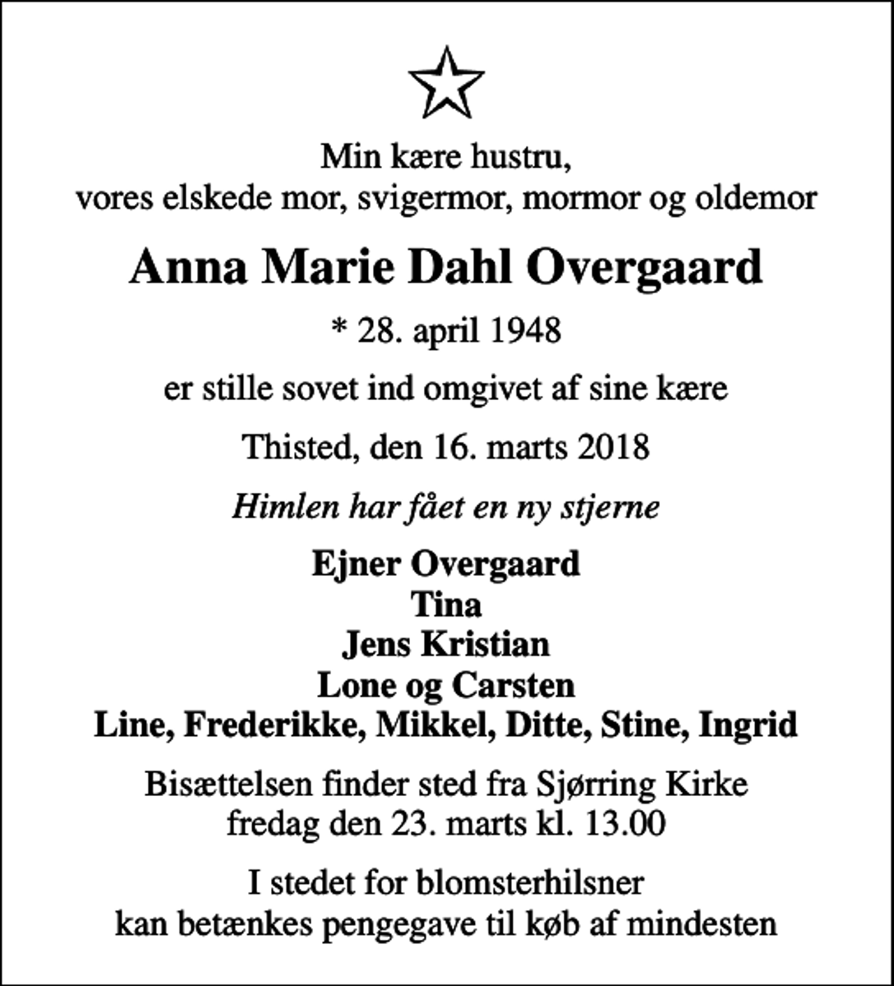 <p>Min kære hustru, vores elskede mor, svigermor, mormor og oldemor<br />Anna Marie Dahl Overgaard<br />* 28. april 1948<br />er stille sovet ind omgivet af sine kære<br />Thisted, den 16. marts 2018<br />Himlen har fået en ny stjerne<br />Ejner Overgaard Tina Jens Kristian Lone og Carsten Line, Frederikke, Mikkel, Ditte, Stine, Ingrid<br />Bisættelsen finder sted fra Sjørring Kirke fredag den 23. marts kl. 13.00<br />I stedet for blomsterhilsner kan betænkes pengegave til køb af mindesten</p>