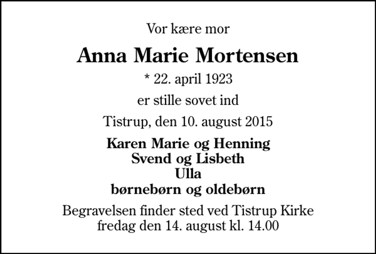 <p>Vor kære mor<br />Anna Marie Mortensen<br />* 22. april 1923<br />er stille sovet ind<br />Tistrup, den 10. august 2015<br />Karen Marie og Henning Svend og Lisbeth Ulla børnebørn og oldebørn<br />Begravelsen finder sted ved Tistrup Kirke fredag den 14. august kl. 14.00</p>