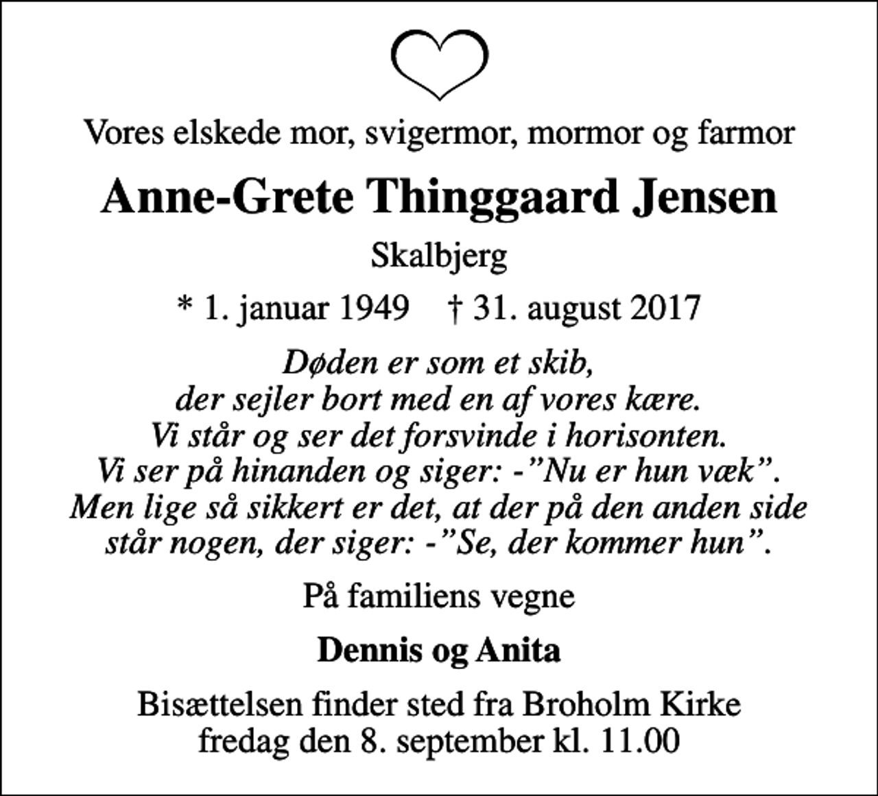 <p>Vores elskede mor, svigermor, mormor og farmor<br />Anne-Grete Thinggaard Jensen<br />Skalbjerg<br />* 1. januar 1949 ✝ 31. august 2017<br />Døden er som et skib, der sejler bort med en af vores kære. Vi står og ser det forsvinde i horisonten. Vi ser på hinanden og siger: -Nu er hun væk. Men lige så sikkert er det, at der på den anden side står nogen, der siger: -Se, der kommer hun.<br />På familiens vegne<br />Dennis og Anita<br />Bisættelsen finder sted fra Broholm Kirke fredag den 8. september kl. 11.00</p>