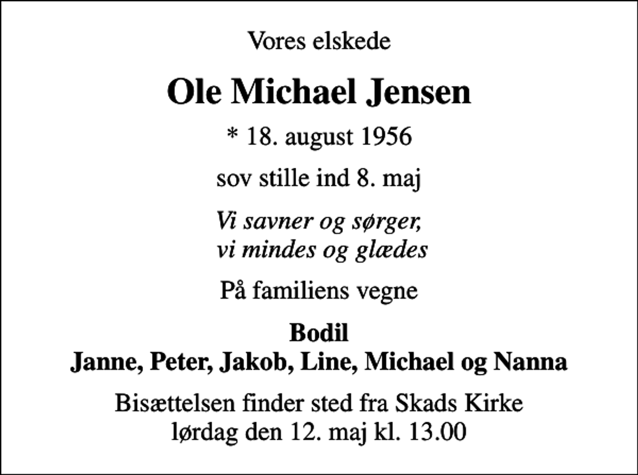 <p>Vores elskede<br />Ole Michael Jensen<br />* 18. august 1956<br />sov stille ind 8. maj<br />Vi savner og sørger, vi mindes og glædes<br />På familiens vegne<br />Bodil Janne, Peter, Jakob, Line, Michael og Nanna<br />Bisættelsen finder sted fra Skads Kirke lørdag den 12. maj kl. 13.00</p>