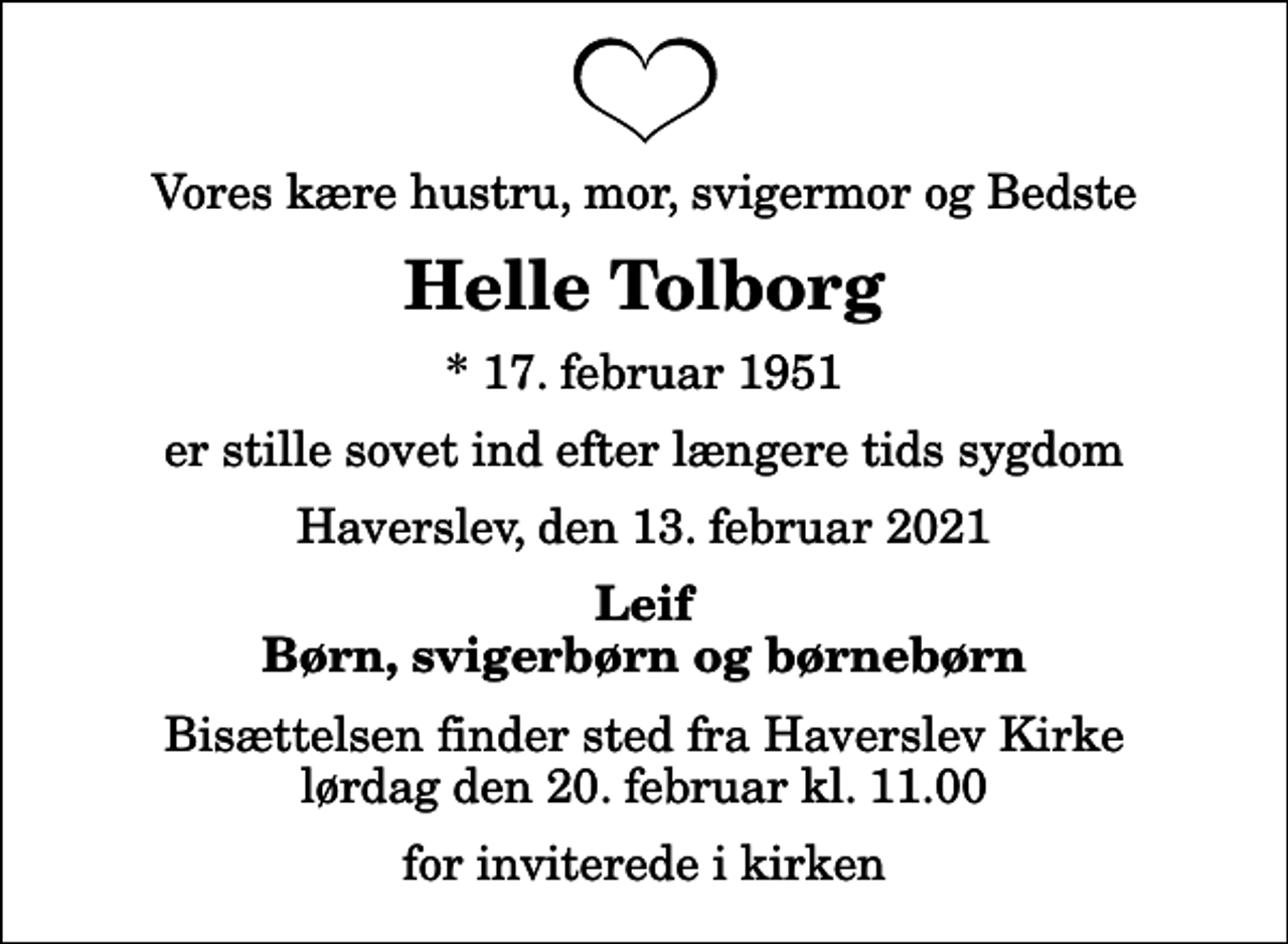 <p>Vores kære hustru, mor, svigermor og Bedste<br />Helle Tolborg<br />* 17. februar 1951<br />er stille sovet ind efter længere tids sygdom<br />Haverslev, den 13. februar 2021<br />Leif Børn, svigerbørn og børnebørn<br />Bisættelsen finder sted fra Haverslev Kirke lørdag den 20. februar kl. 11.00 for inviterede i kirken</p>