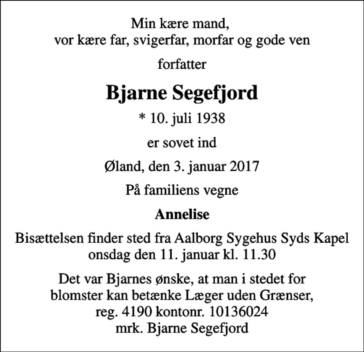 <p>Min kære mand, vor kære far, svigerfar, morfar og gode ven<br />forfatter<br />Bjarne Segefjord<br />* 10. juli 1938<br />er sovet ind<br />Øland, den 3. januar 2017<br />På familiens vegne<br />Annelise<br />Bisættelsen finder sted fra Aalborg Sygehus Syds Kapel onsdag den 11. januar kl. 11.30<br />Det var Bjarnes ønske, at man i stedet for blomster kan betænke Læger uden Grænser, reg. 4190 kontonr. 10136024 mrk. Bjarne Segefjord</p>