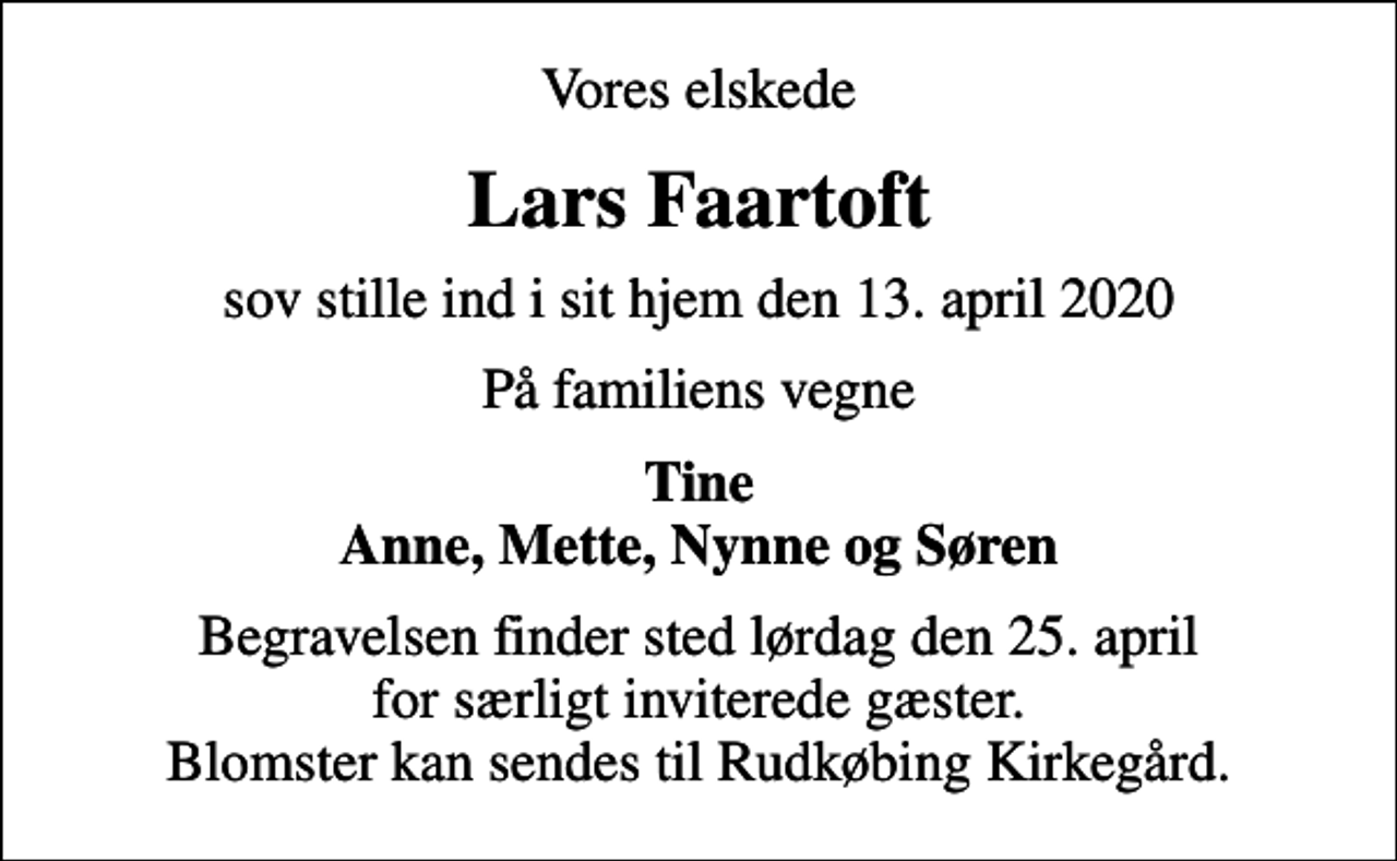 <p>Vores elskede<br />Lars Faartoft<br />sov stille ind i sit hjem den 13. april 2020<br />På familiens vegne<br />Tine Anne, Mette, Nynne og Søren<br />Begravelsen finder sted lørdag den 25. april for særligt inviterede gæster. Blomster kan sendes til Rudkøbing Kirkegård.</p>