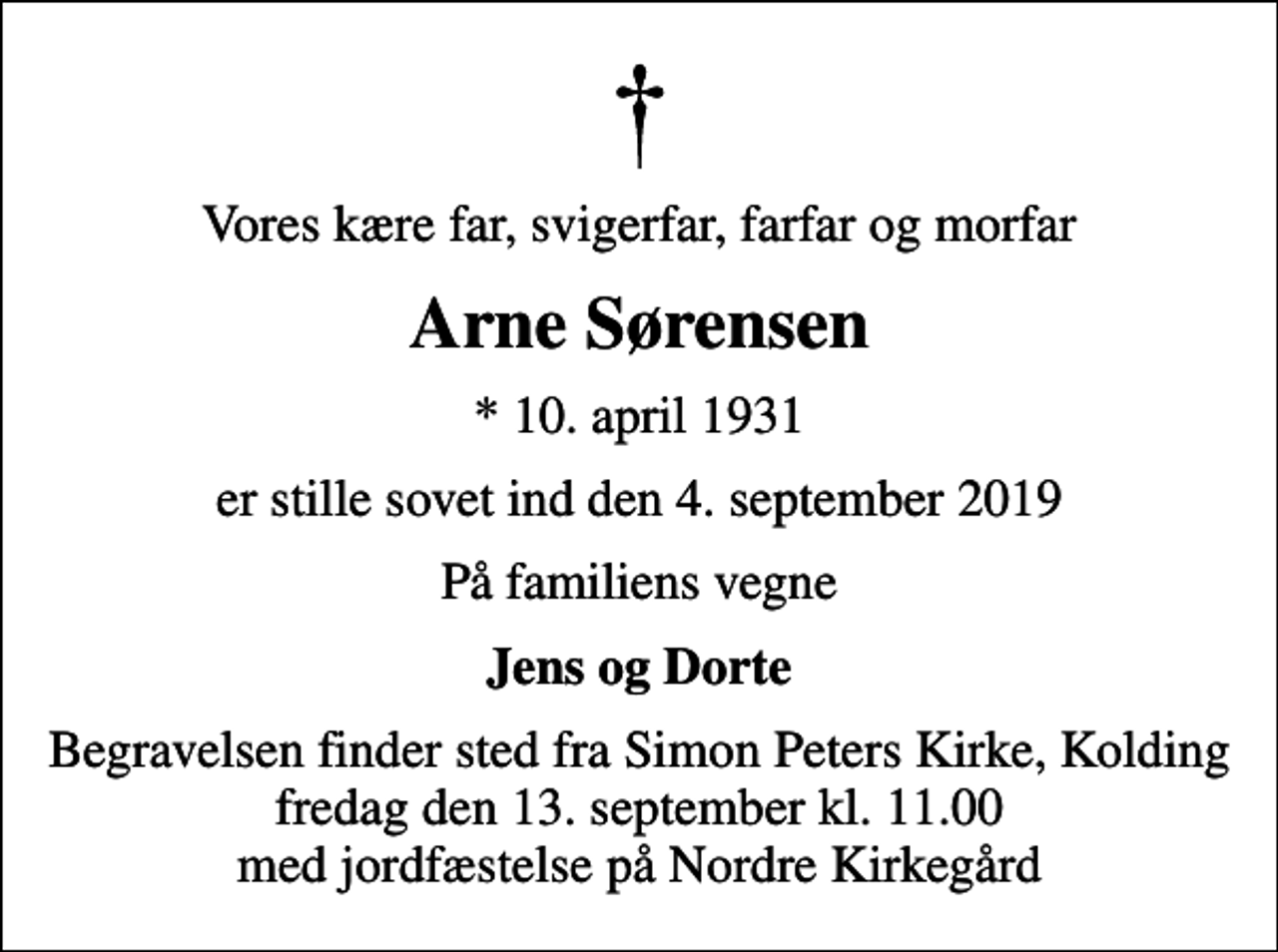 <p>Vores kære far, svigerfar, farfar og morfar<br />Arne Sørensen<br />* 10. april 1931<br />er stille sovet ind den 4. september 2019<br />På familiens vegne<br />Jens og Dorte<br />Begravelsen finder sted fra Simon Peters Kirke, Kolding fredag den 13. september kl. 11.00 med jordfæstelse på Nordre Kirkegård</p>