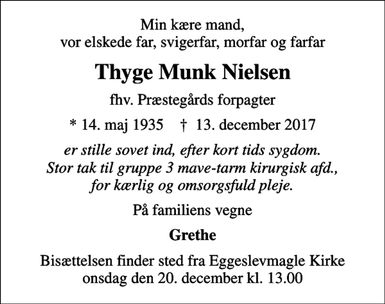 <p>Min kære mand, vor elskede far, svigerfar, morfar og farfar<br />Thyge Munk Nielsen<br />fhv. Præstegårds forpagter<br />* 14. maj 1935 ✝ 13. december 2017<br />er stille sovet ind, efter kort tids sygdom. Stor tak til gruppe 3 mave-tarm kirurgisk afd., for kærlig og omsorgsfuld pleje.<br />På familiens vegne<br />Grethe<br />Bisættelsen finder sted fra Eggeslevmagle Kirke onsdag den 20. december kl. 13.00</p>