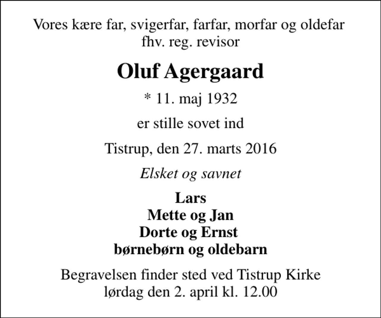 <p>Vores kære far, svigerfar, farfar, morfar og oldefar fhv. reg. revisor<br />Oluf Agergaard<br />* 11. maj 1932<br />er stille sovet ind<br />Tistrup, den 27. marts 2016<br />Elsket og savnet<br />Lars Mette og Jan Dorte og Ernst børnebørn og oldebarn<br />Begravelsen finder sted ved Tistrup Kirke lørdag den 2. april kl. 12.00</p>