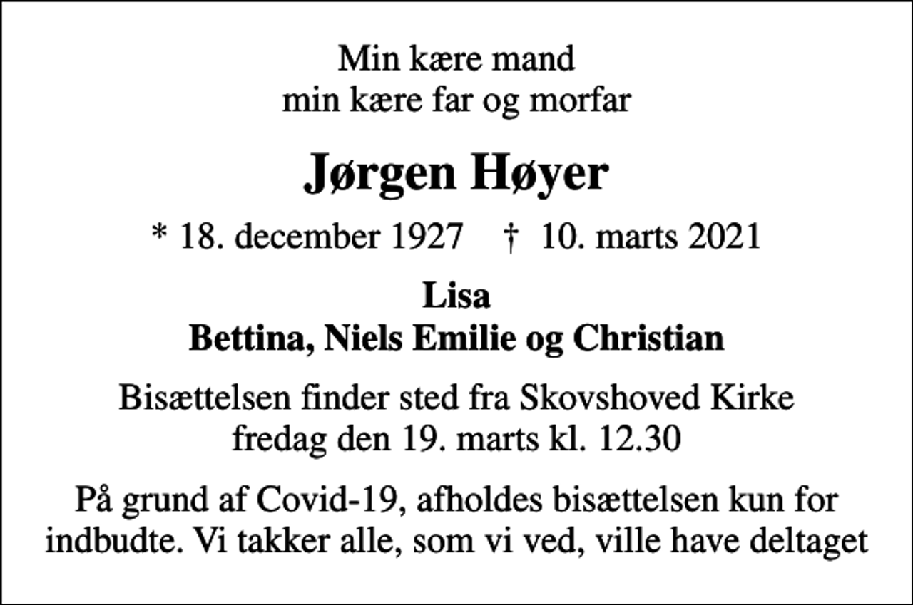 <p>Min kære mand min kære far og morfar<br />Jørgen Høyer<br />* 18. december 1927 ✝ 10. marts 2021<br />Lisa Bettina, Niels Emilie og Christian<br />Bisættelsen finder sted fra Skovshoved Kirke fredag den 19. marts kl. 12.30<br />På grund af Covid-19, afholdes bisættelsen kun for indbudte. Vi takker alle, som vi ved, ville have deltaget</p>
