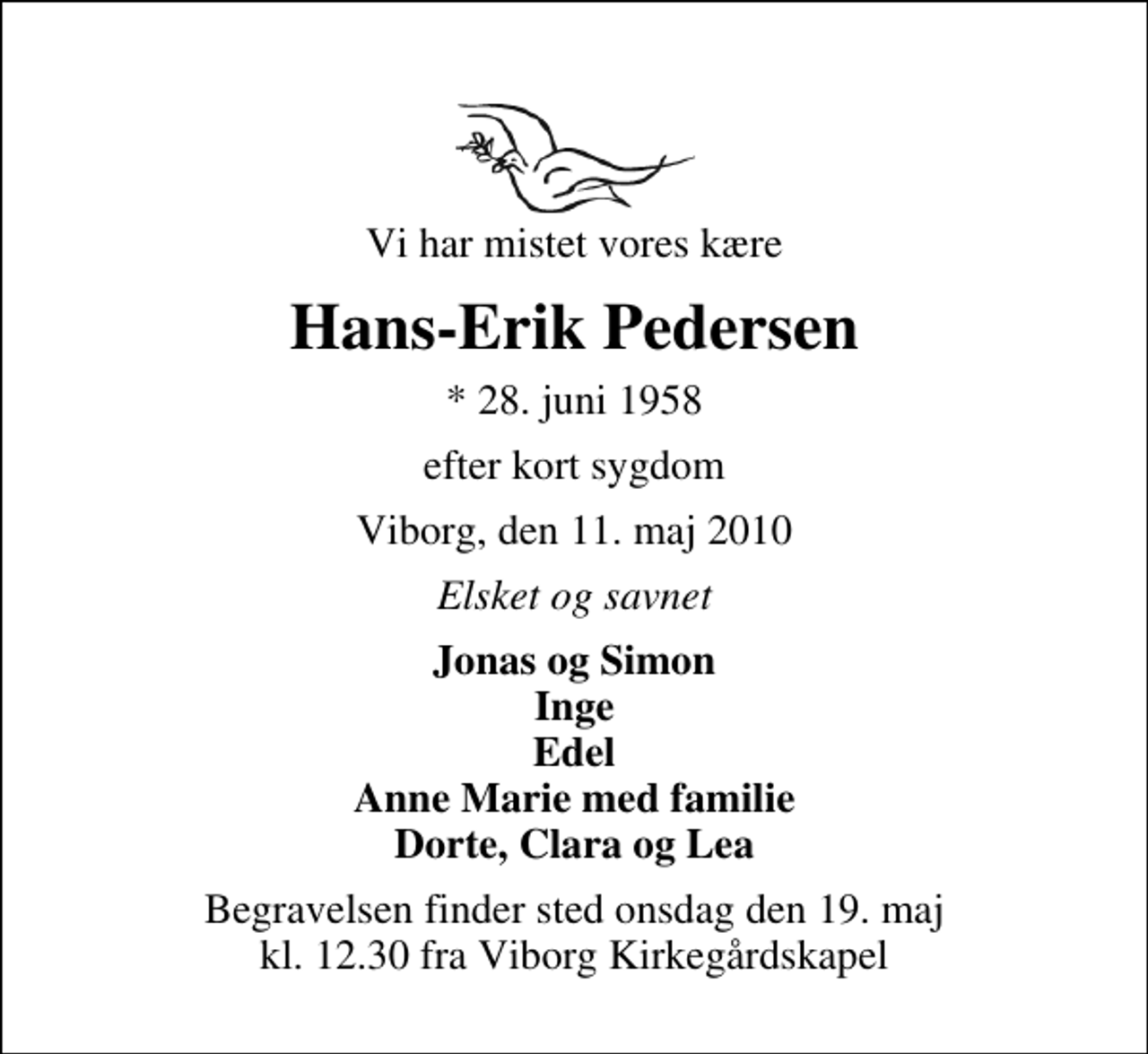 <p>Vi har mistet vores kære<br />Hans-Erik Pedersen<br />* 28. juni 1958<br />efter kort sygdom<br />Viborg, den 11. maj 2010<br />Elsket og savnet<br />Jonas og Simon Inge Edel Anne Marie med familie Dorte, Clara og Lea<br />Begravelsen finder sted onsdag den 19. maj kl. 12.30 fra Viborg Kirkegårdskapel</p>