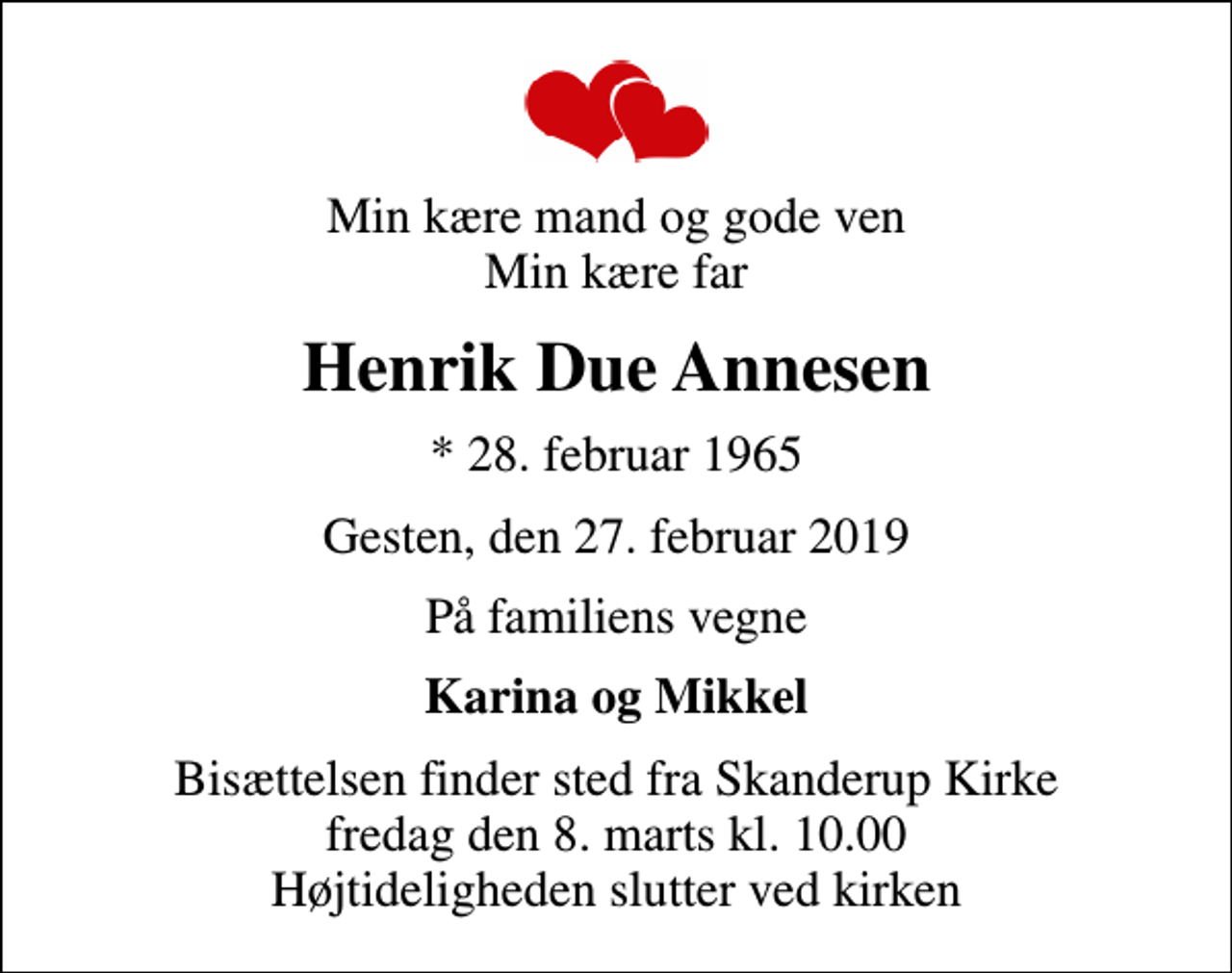 <p>Min kære mand og gode ven Min kære far<br />Henrik Due Annesen<br />* 28. februar 1965<br />Gesten, den 27. februar 2019<br />På familiens vegne<br />Karina og Mikkel<br />Bisættelsen finder sted fra Skanderup Kirke fredag den 8. marts kl. 10.00 Højtideligheden slutter ved kirken</p>