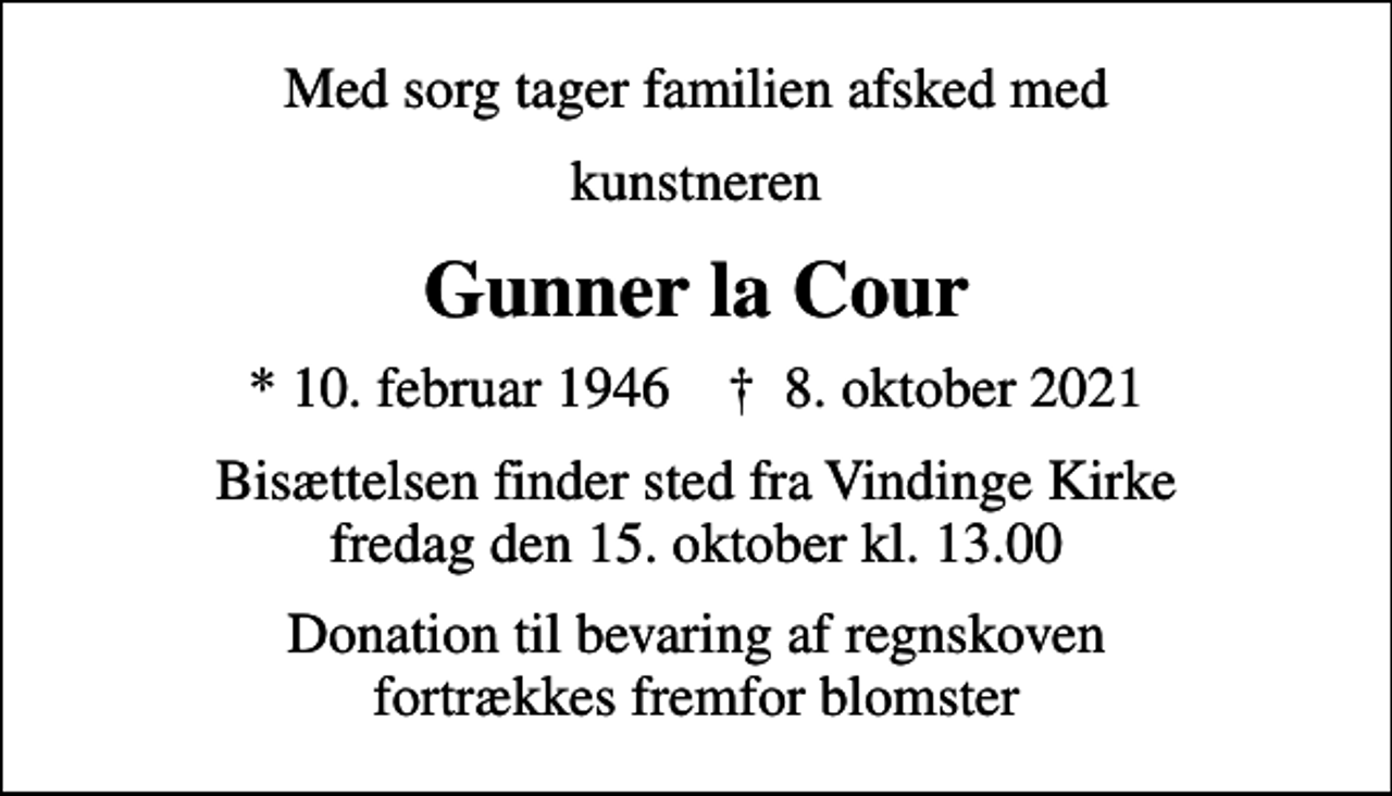 <p>Med sorg tager familien afsked med<br />kunstneren<br />Gunner la Cour<br />* 10. februar 1946 ✝ 8. oktober 2021<br />Bisættelsen finder sted fra Vindinge Kirke fredag den 15. oktober kl. 13.00<br />Donation til bevaring af regnskoven fortrækkes fremfor blomster</p>
